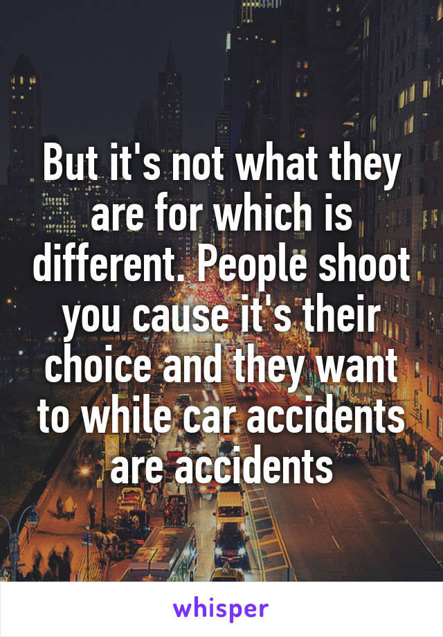 But it's not what they are for which is different. People shoot you cause it's their choice and they want to while car accidents are accidents