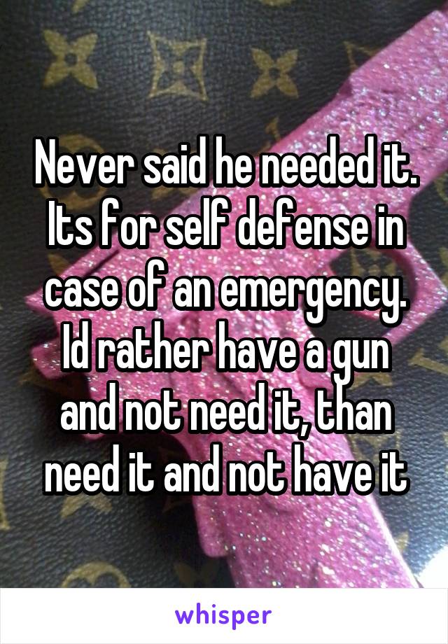 Never said he needed it. Its for self defense in case of an emergency. Id rather have a gun and not need it, than need it and not have it