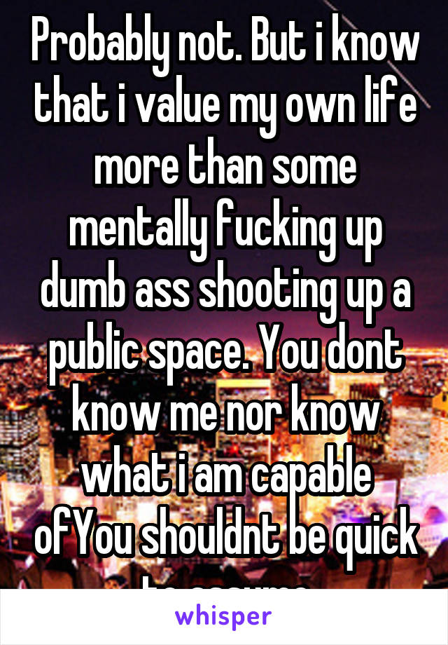 Probably not. But i know that i value my own life more than some mentally fucking up dumb ass shooting up a public space. You dont know me nor know what i am capable ofYou shouldnt be quick to assume