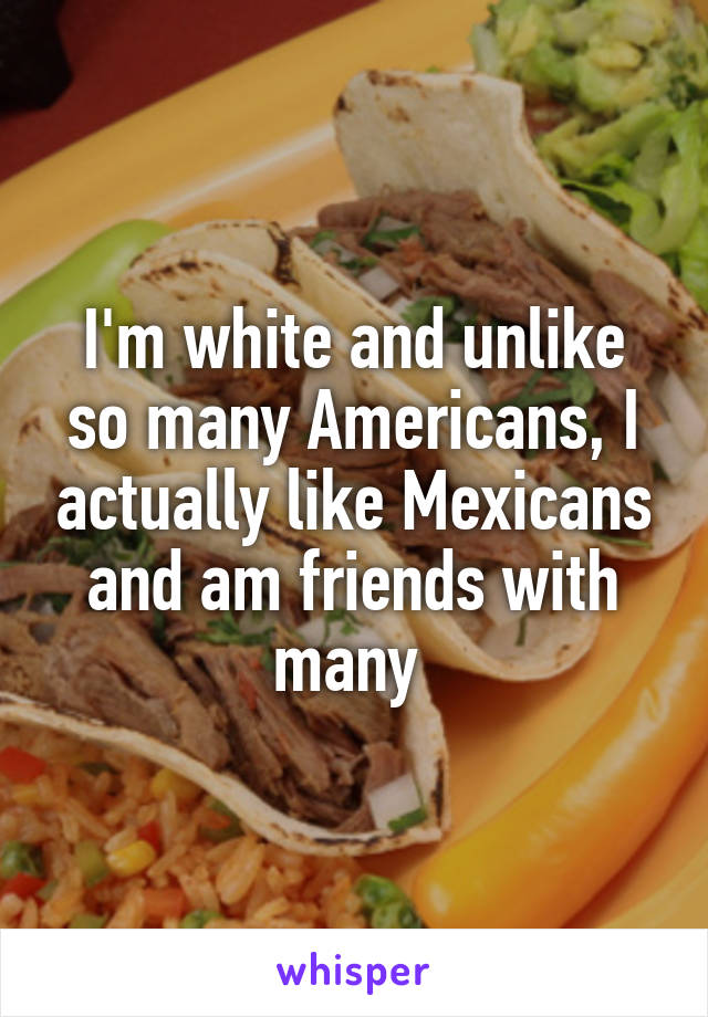 I'm white and unlike so many Americans, I actually like Mexicans and am friends with many 