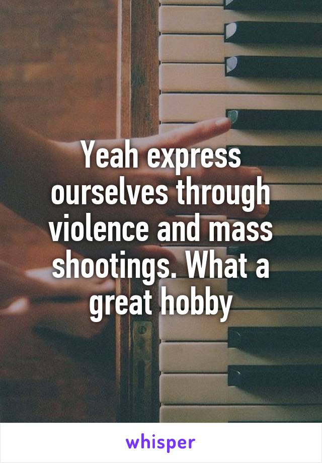 Yeah express ourselves through violence and mass shootings. What a great hobby