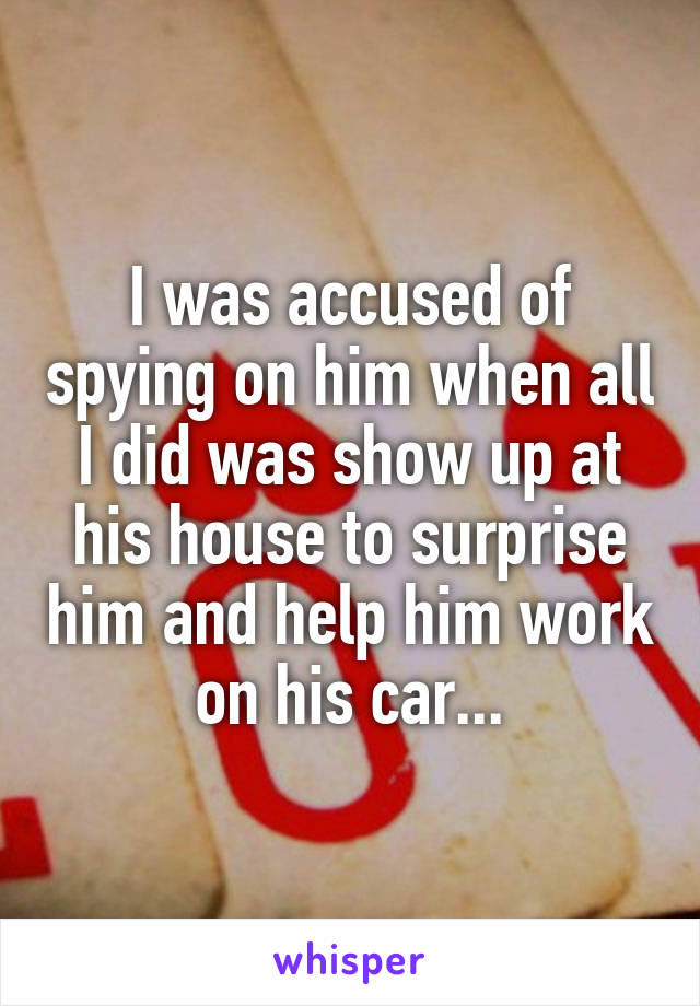 I was accused of spying on him when all I did was show up at his house to surprise him and help him work on his car...
