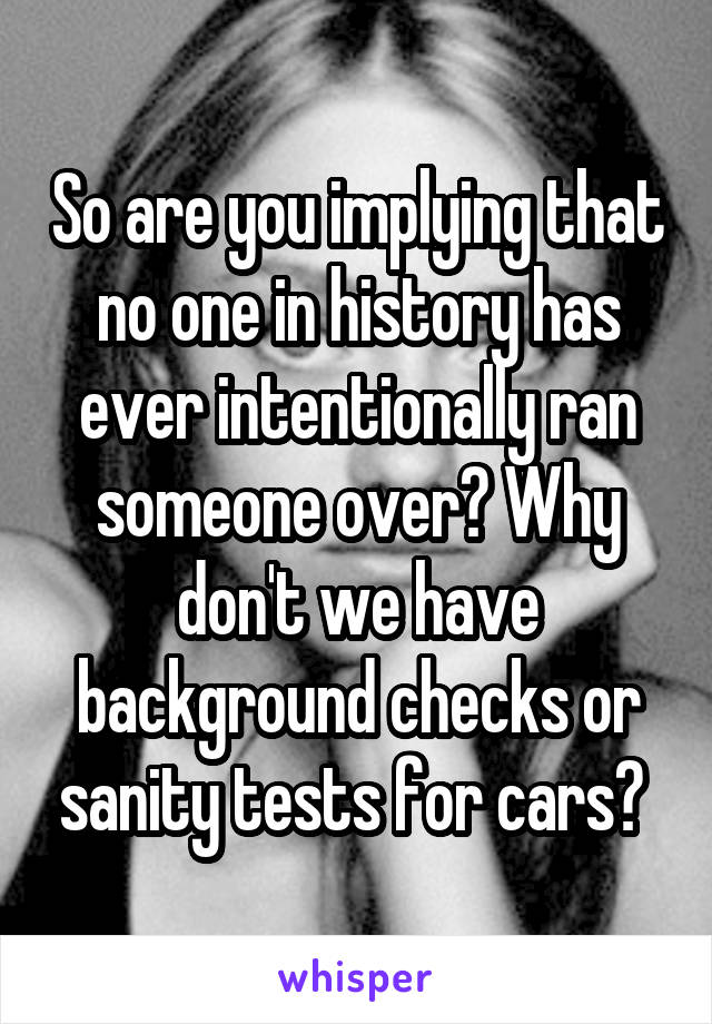 So are you implying that no one in history has ever intentionally ran someone over? Why don't we have background checks or sanity tests for cars? 