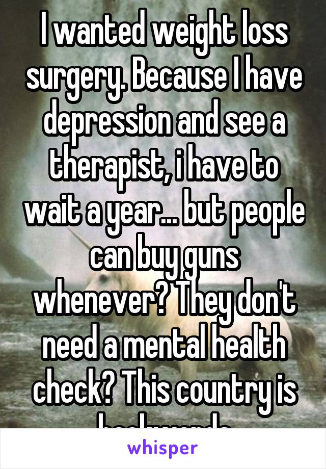 I wanted weight loss surgery. Because I have depression and see a therapist, i have to wait a year... but people can buy guns whenever? They don't need a mental health check? This country is backwards