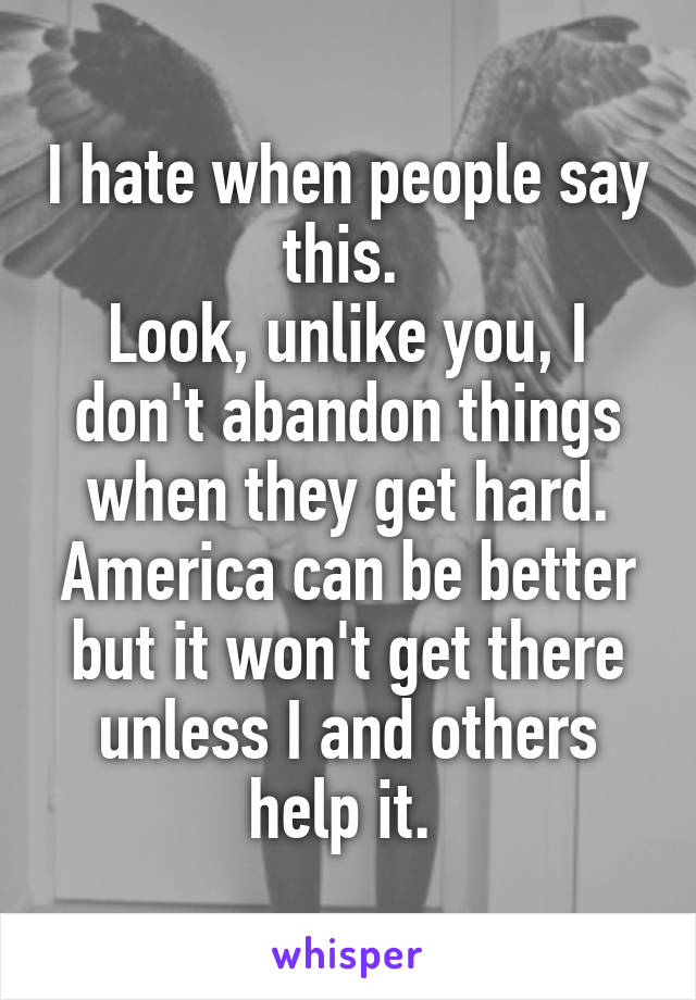 I hate when people say this. 
Look, unlike you, I don't abandon things when they get hard. America can be better but it won't get there unless I and others help it. 