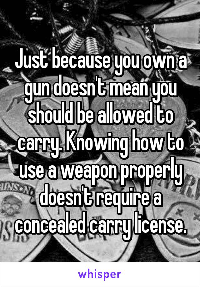 Just because you own a gun doesn't mean you should be allowed to carry. Knowing how to use a weapon properly doesn't require a concealed carry license.