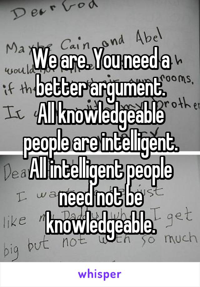 We are. You need a better argument.
All knowledgeable people are intelligent. All intelligent people need not be knowledgeable.