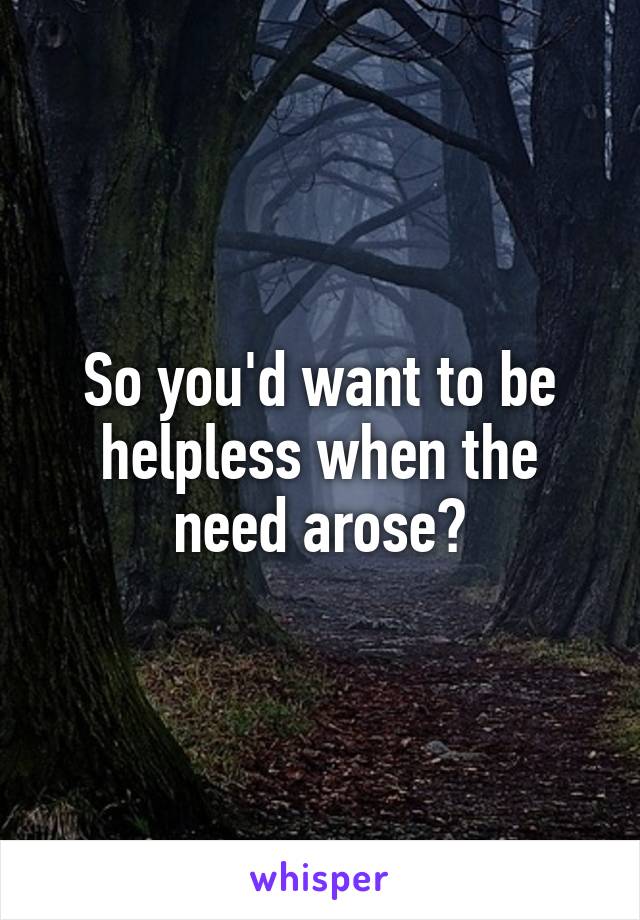 So you'd want to be helpless when the need arose?