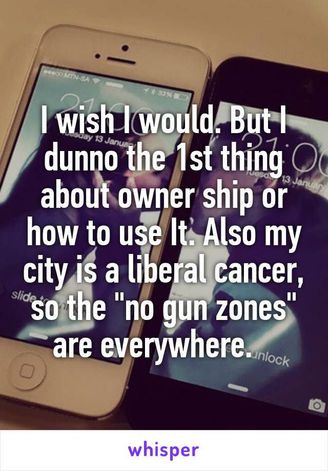 I wish I would. But I dunno the 1st thing about owner ship or how to use It. Also my city is a liberal cancer, so the "no gun zones" are everywhere.   