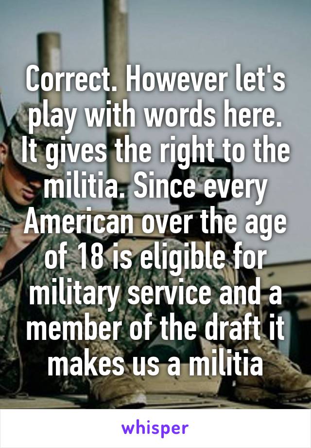 Correct. However let's play with words here. It gives the right to the militia. Since every American over the age of 18 is eligible for military service and a member of the draft it makes us a militia