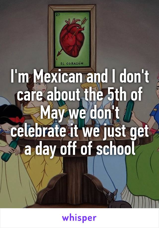 I'm Mexican and I don't care about the 5th of May we don't celebrate it we just get a day off of school