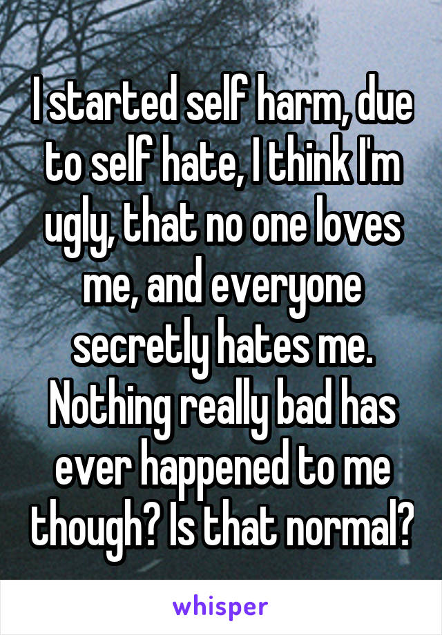 I started self harm, due to self hate, I think I'm ugly, that no one loves me, and everyone secretly hates me. Nothing really bad has ever happened to me though? Is that normal?