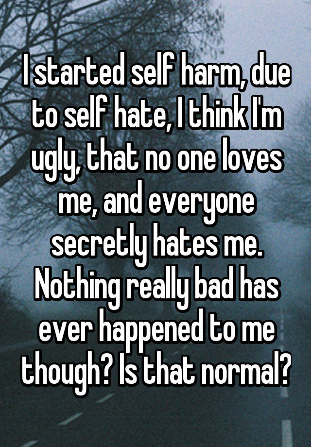 I started self harm, due to self hate, I think I'm ugly, that no one loves me, and everyone secretly hates me. Nothing really bad has ever happened to me though? Is that normal?