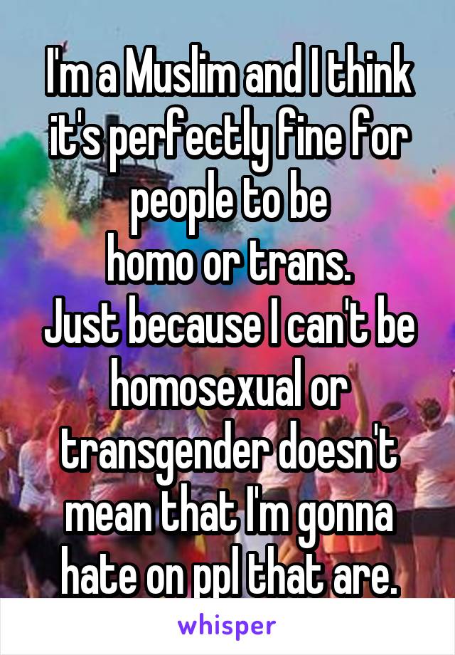 I'm a Muslim and I think it's perfectly fine for people to be
 homo or trans. 
Just because I can't be homosexual or transgender doesn't mean that I'm gonna hate on ppl that are.