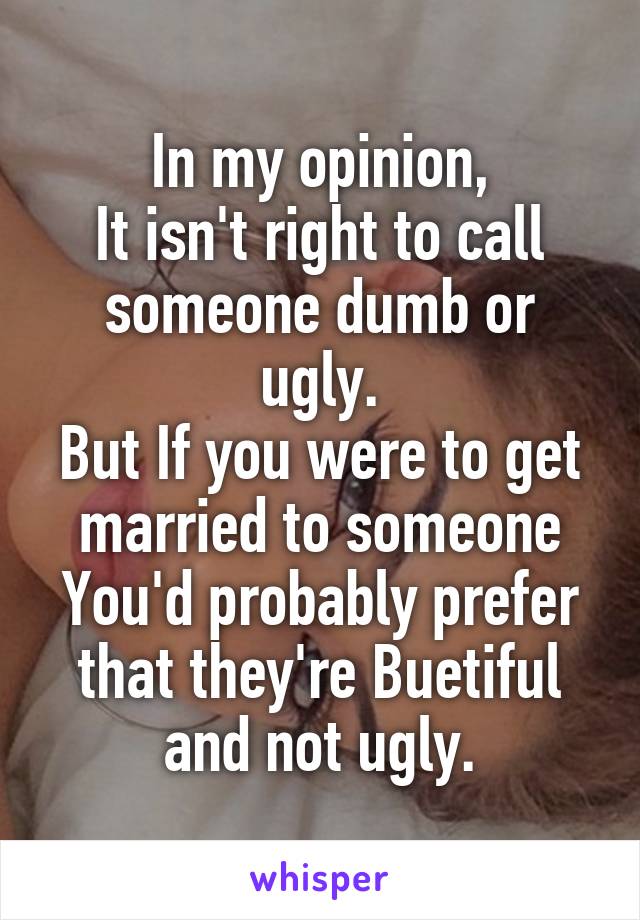 In my opinion,
It isn't right to call someone dumb or ugly.
But If you were to get married to someone You'd probably prefer that they're Buetiful and not ugly.