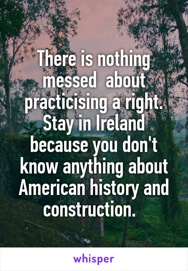 There is nothing messed  about practicising a right. Stay in Ireland because you don't know anything about American history and construction.  