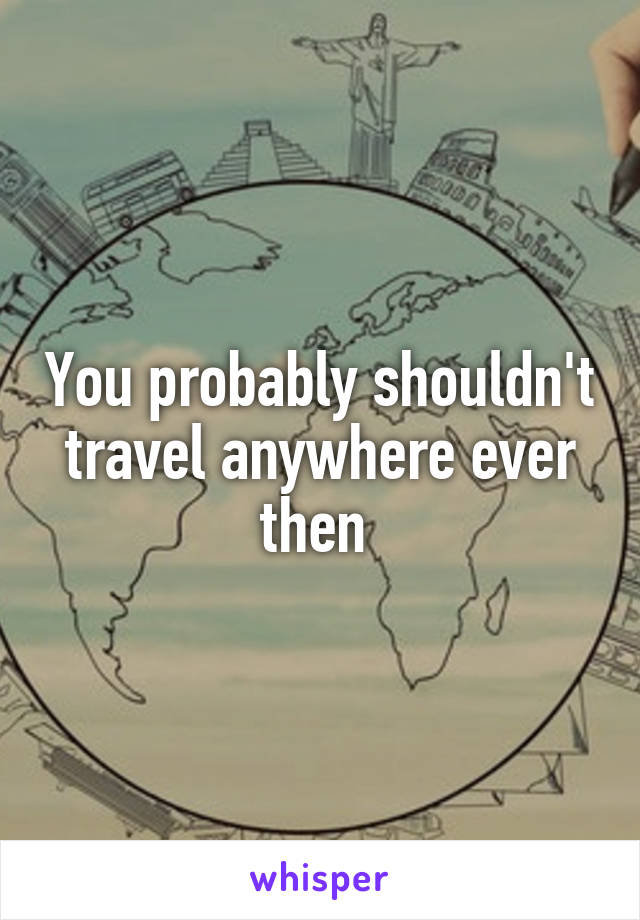 You probably shouldn't travel anywhere ever then 