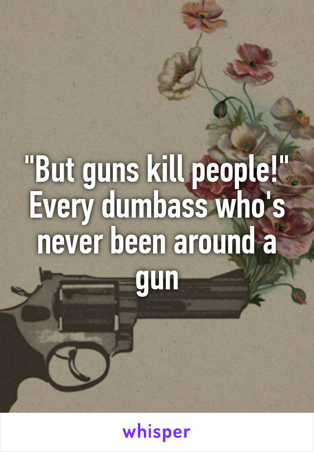 "But guns kill people!"
Every dumbass who's never been around a gun