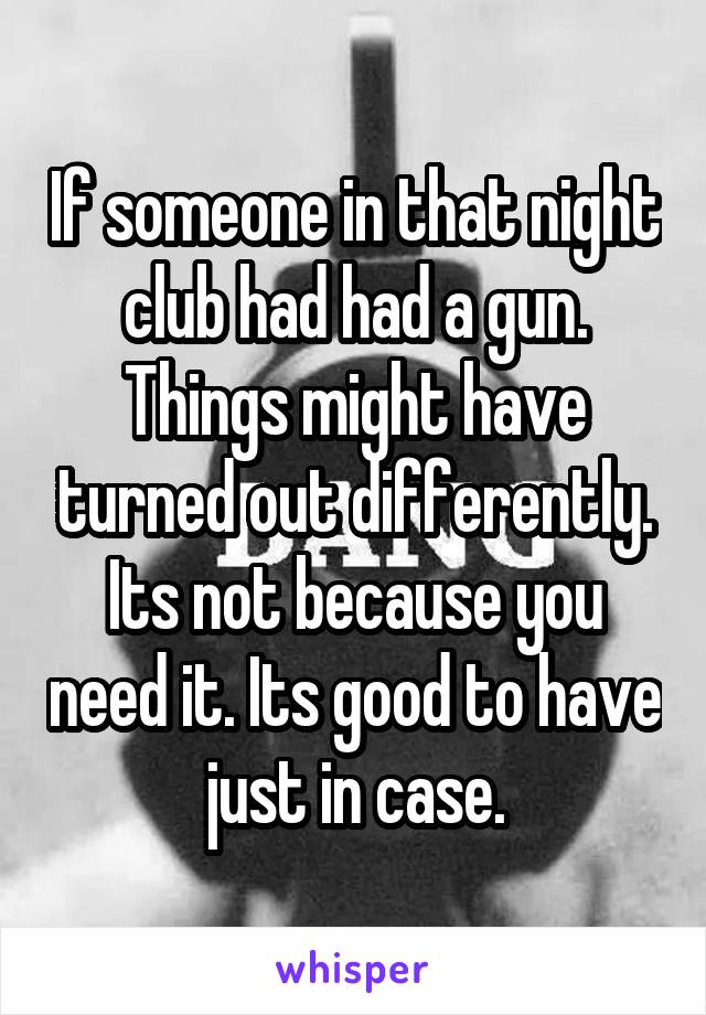 If someone in that night club had had a gun. Things might have turned out differently. Its not because you need it. Its good to have just in case.