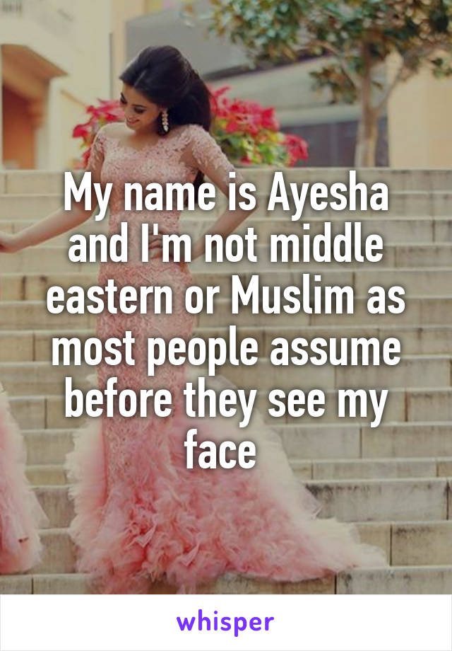 My name is Ayesha and I'm not middle eastern or Muslim as most people assume before they see my face 