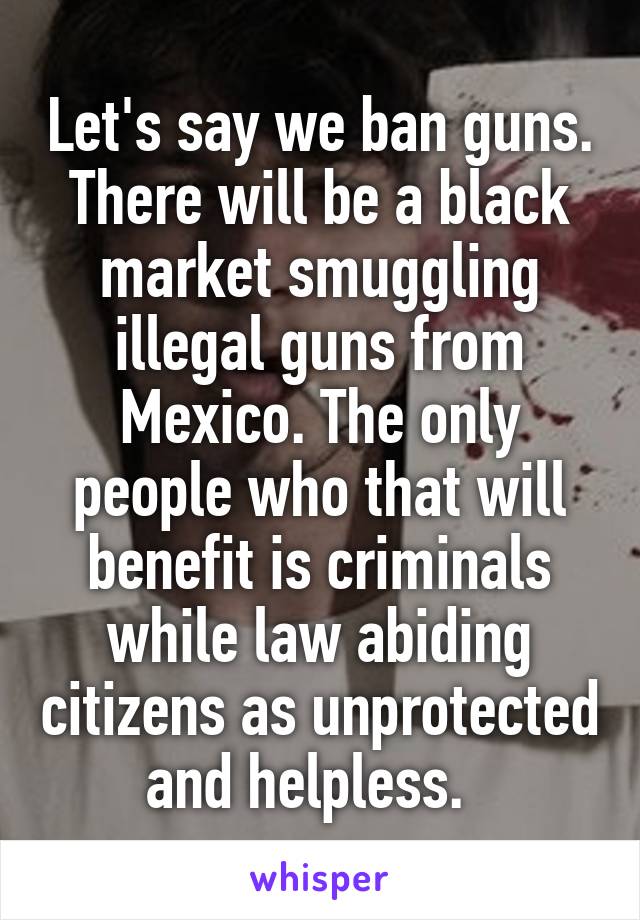 Let's say we ban guns. There will be a black market smuggling illegal guns from Mexico. The only people who that will benefit is criminals while law abiding citizens as unprotected and helpless.  