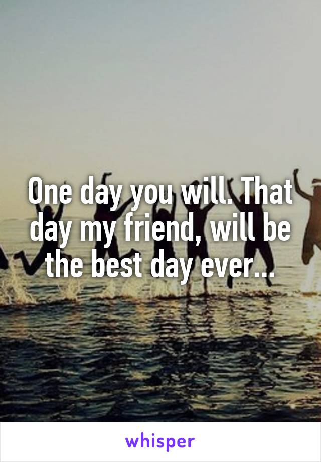 One day you will. That day my friend, will be the best day ever...