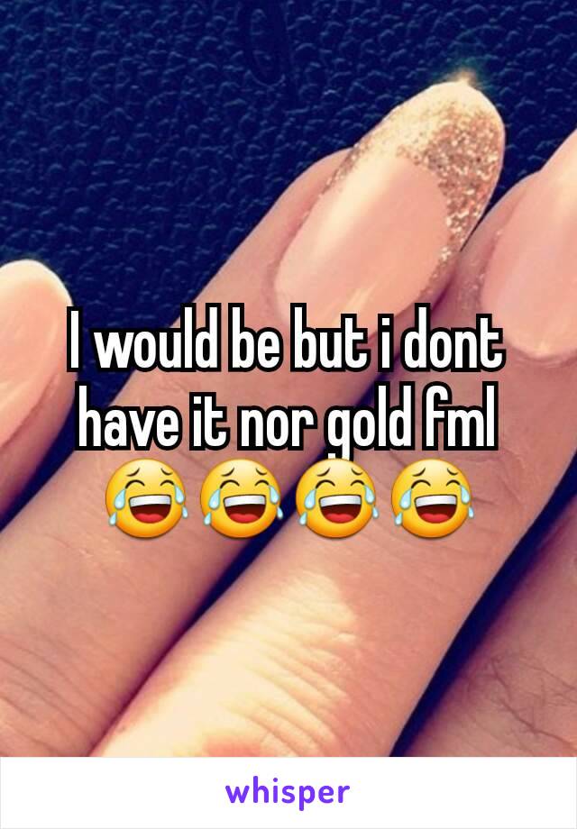 I would be but i dont have it nor gold fml 😂😂😂😂