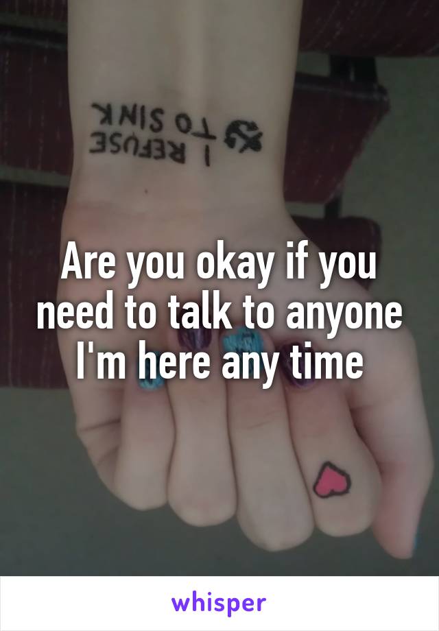 Are you okay if you need to talk to anyone I'm here any time