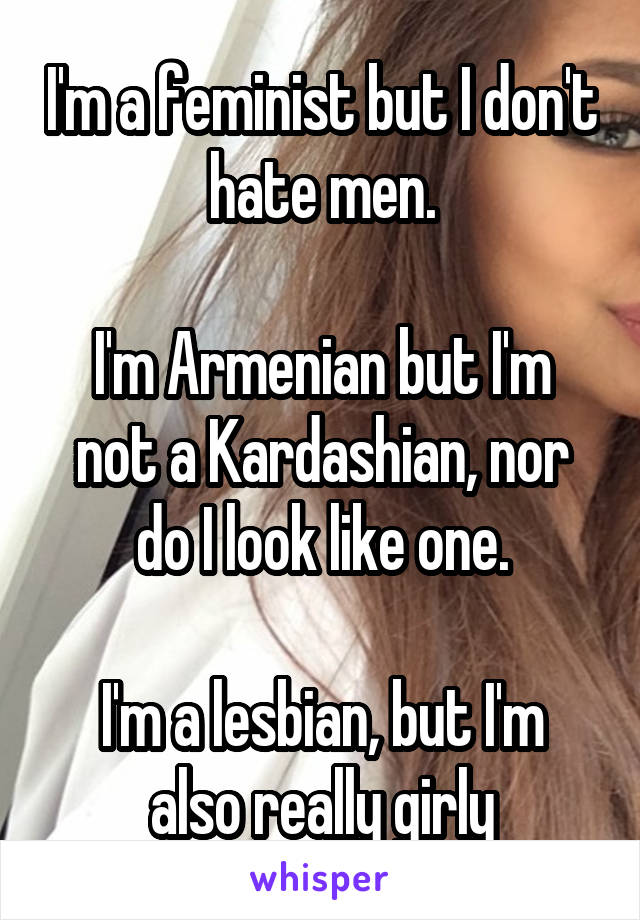 I'm a feminist but I don't hate men.

I'm Armenian but I'm not a Kardashian, nor do I look like one.

I'm a lesbian, but I'm also really girly