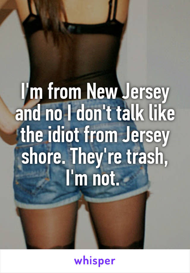 I'm from New Jersey and no I don't talk like the idiot from Jersey shore. They're trash, I'm not. 