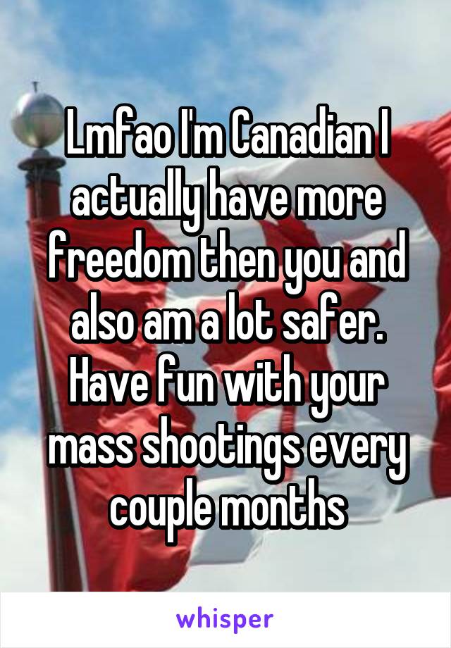 Lmfao I'm Canadian I actually have more freedom then you and also am a lot safer. Have fun with your mass shootings every couple months