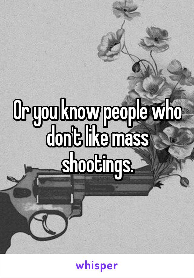 Or you know people who don't like mass shootings.