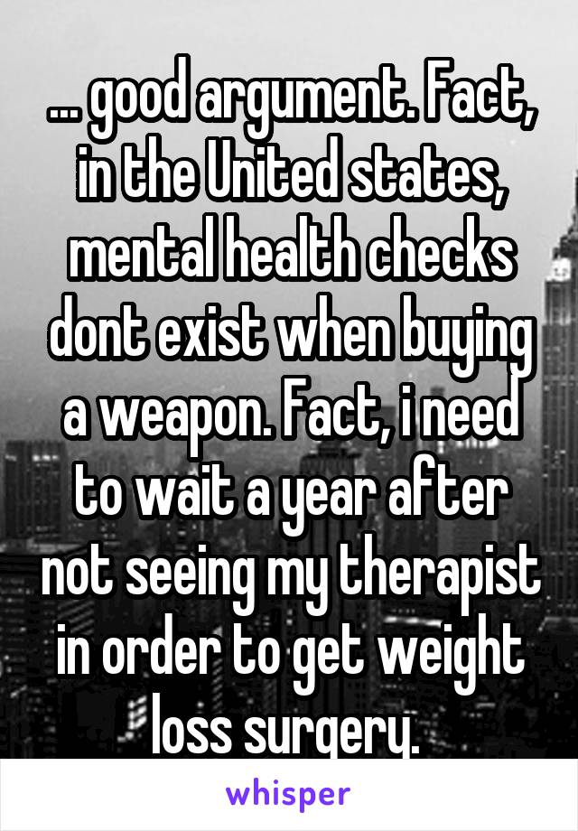 ... good argument. Fact, in the United states, mental health checks dont exist when buying a weapon. Fact, i need to wait a year after not seeing my therapist in order to get weight loss surgery. 