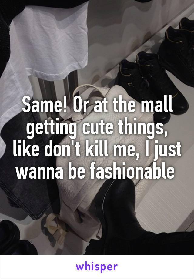 Same! Or at the mall getting cute things, like don't kill me, I just wanna be fashionable 