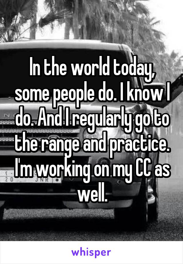 In the world today, some people do. I know I do. And I regularly go to the range and practice. I'm working on my CC as well.