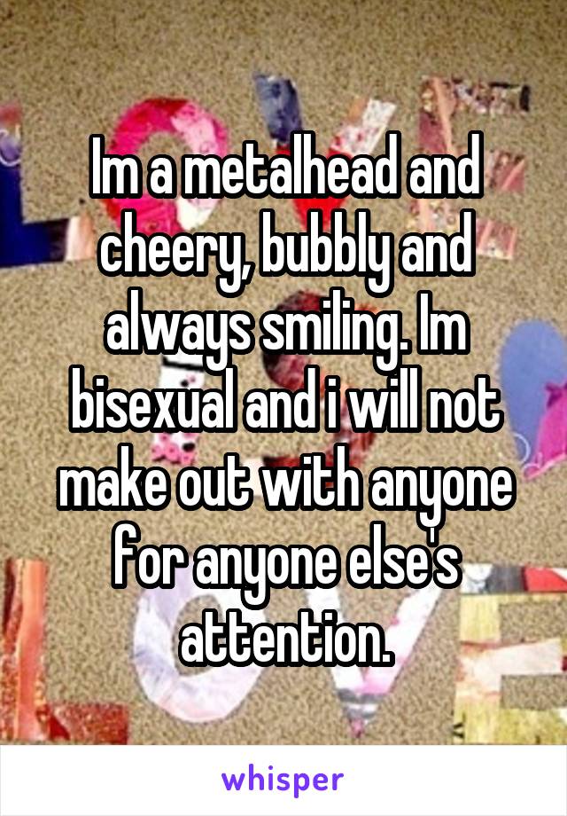 Im a metalhead and cheery, bubbly and always smiling. Im bisexual and i will not make out with anyone for anyone else's attention.