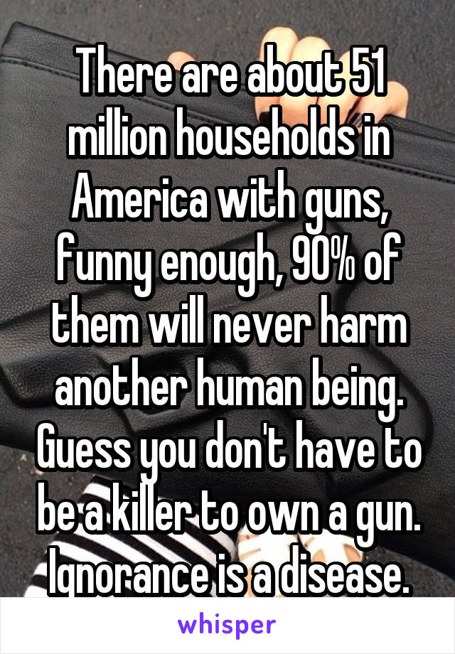 There are about 51 million households in America with guns, funny enough, 90% of them will never harm another human being. Guess you don't have to be a killer to own a gun. Ignorance is a disease.