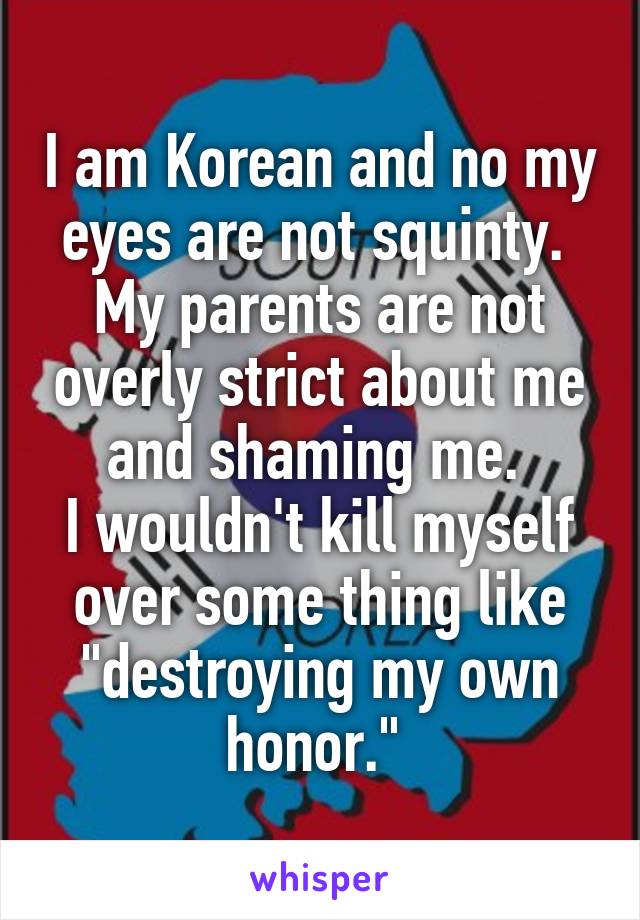 I am Korean and no my eyes are not squinty. 
My parents are not overly strict about me and shaming me. 
I wouldn't kill myself over some thing like "destroying my own honor." 