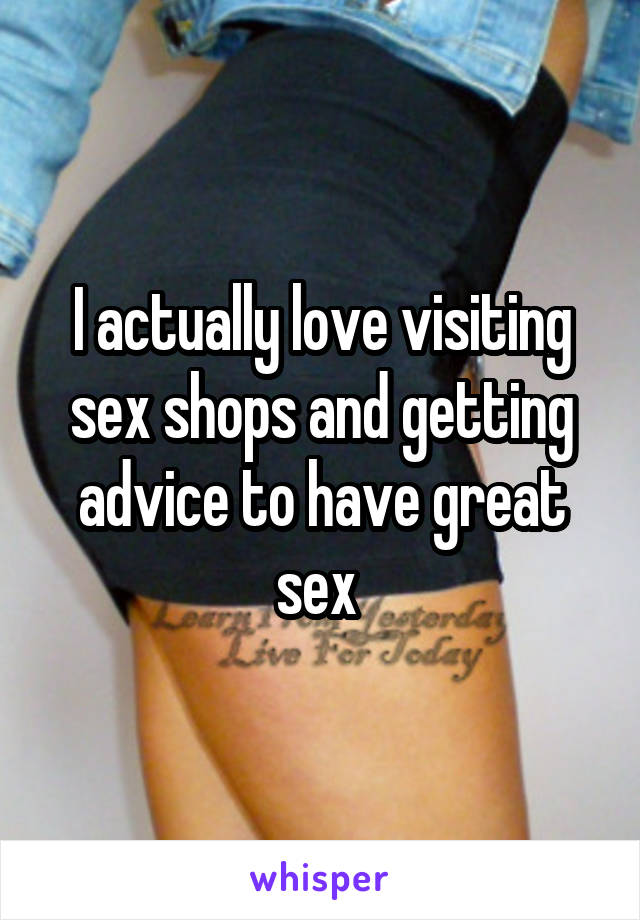 I actually love visiting sex shops and getting advice to have great sex 
