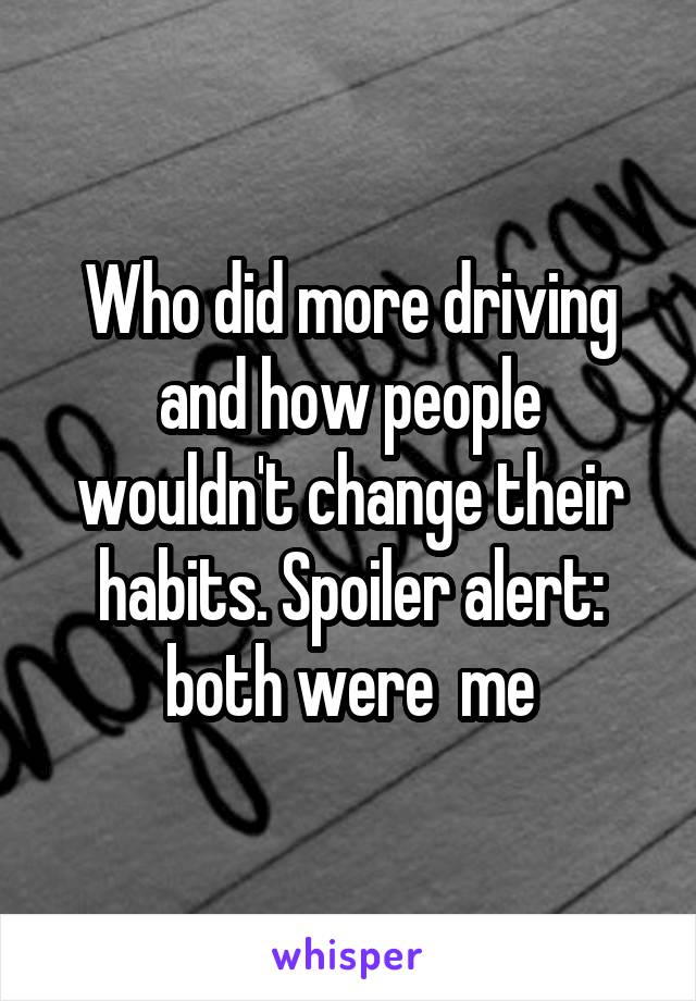 Who did more driving and how people wouldn't change their habits. Spoiler alert: both were  me