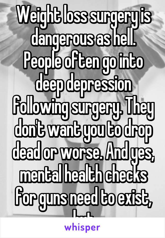 Weight loss surgery is dangerous as hell. People often go into deep depression following surgery. They don't want you to drop dead or worse. And yes, mental health checks for guns need to exist, but