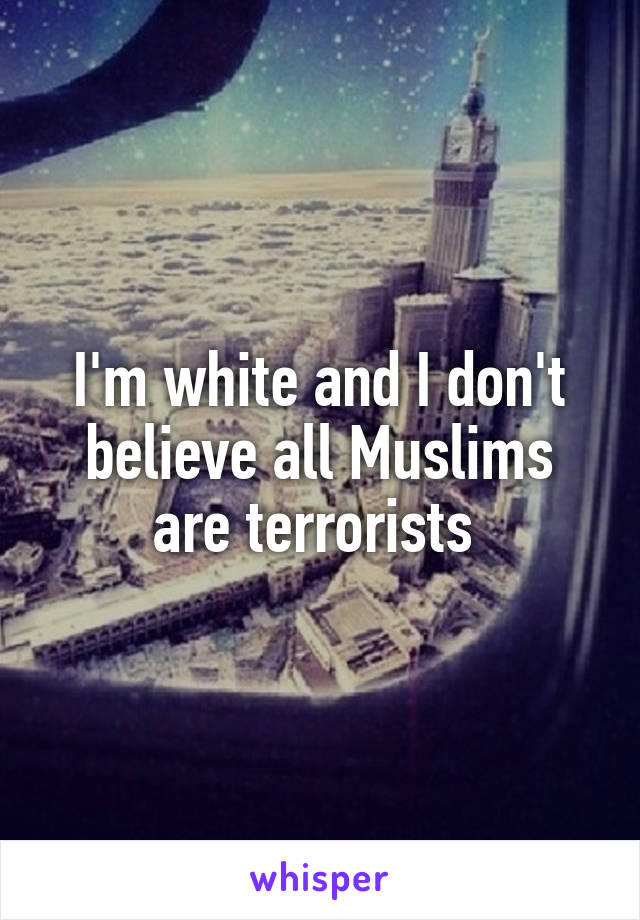 I'm white and I don't believe all Muslims are terrorists 