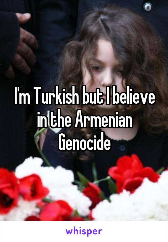 I'm Turkish but I believe in the Armenian Genocide