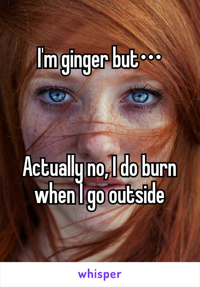 I'm ginger but•••



Actually no, I do burn when I go outside