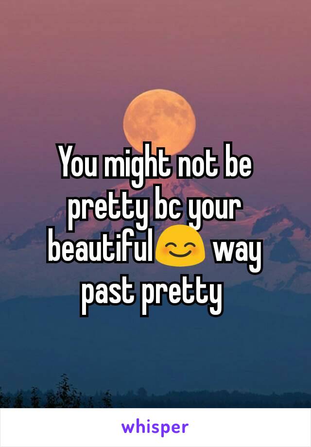 You might not be pretty bc your beautiful😊 way past pretty 