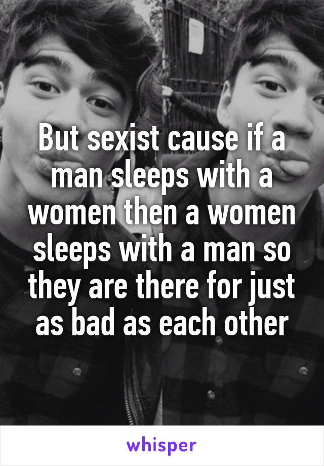 But sexist cause if a man sleeps with a women then a women sleeps with a man so they are there for just as bad as each other