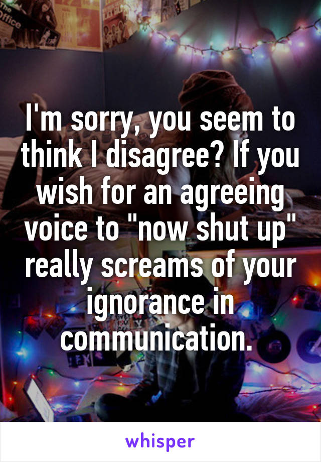 I'm sorry, you seem to think I disagree? If you wish for an agreeing voice to "now shut up" really screams of your ignorance in communication. 