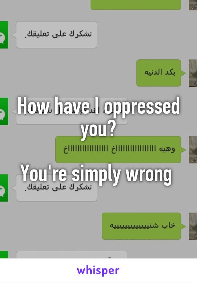 How have I oppressed you?

You're simply wrong 