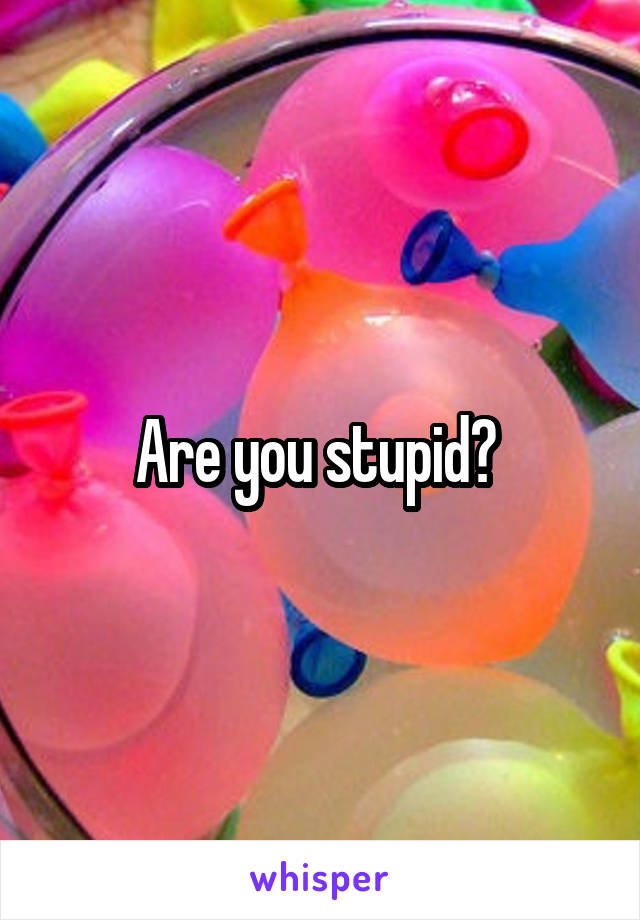 Are you stupid? 