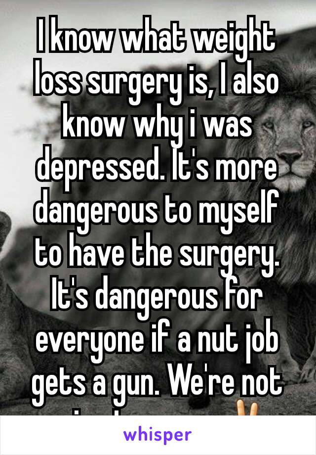 I know what weight loss surgery is, I also know why i was depressed. It's more dangerous to myself to have the surgery. It's dangerous for everyone if a nut job gets a gun. We're not going to agree✌